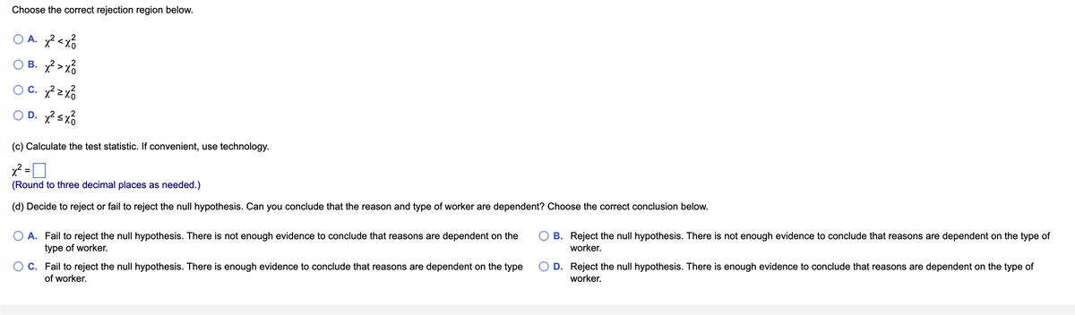 Choose the correct rejection region below.
OA, xả xổ
OB. x² >x²
c. x²zx²
OD. x² ≤ x²
(c) Calculate the test statistic. If convenient, use technology.
x² =
=
(Round to three decimal places as needed.)
(d) Decide to reject or fail to reject the null hypothesis. Can you conclude that the reason and type of worker are dependent? Choose the correct conclusion below.
A. Fail to reject the null hypothesis. There is not enough evidence to conclude that reasons are dependent on the
type of worker.
C. Fail to reject the null hypothesis. There is enough evidence to conclude that reasons are dependent on the type
of worker.
OB. Reject the null hypothesis. There is not enough evidence to conclude that reasons are dependent on the type of
worker.
O D. Reject the null hypothesis. There is enough evidence to conclude that reasons are dependent on the type of
worker.