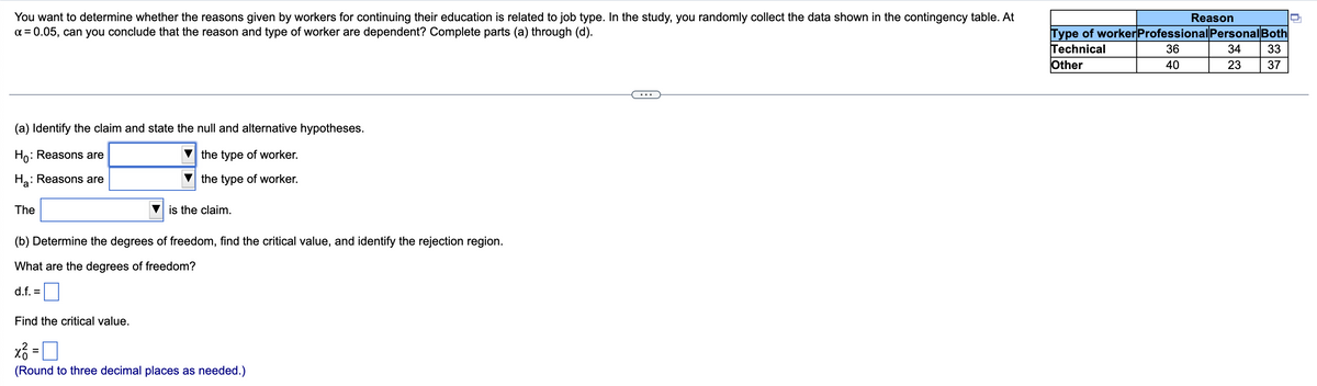 You want to determine whether the reasons given by workers for continuing their education is related to job type. In the study, you randomly collect the data shown in the contingency table. At
x = 0.05, can you conclude that the reason and type of worker are dependent? Complete parts (a) through (d).
(a) Identify the claim and state the null and alternative hypotheses.
Ho: Reasons are
the type of worker.
Ha: : Reasons are
the type of worker.
The
is the claim.
(b) Determine the degrees of freedom, find the critical value, and identify the rejection region.
What are the degrees of freedom?
d.f. =
Find the critical value.
x² =
(Round to three decimal places as needed.)
Reason
Type of worker Professional Personal Both
Technical
36
34 33
Other
40
23
37