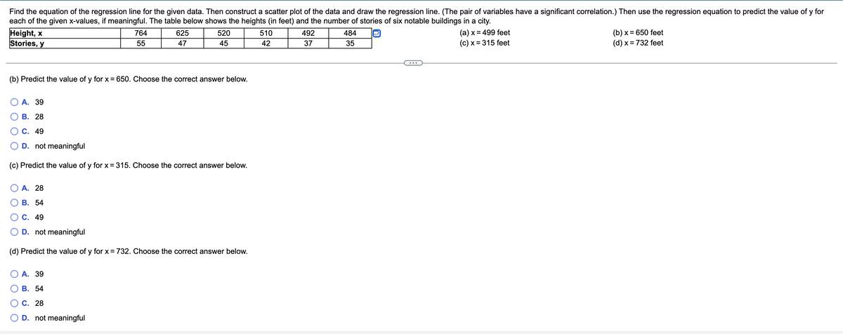 Find the equation of the regression line for the given data. Then construct a scatter plot of the data and draw the regression line. (The pair of variables have a significant correlation.) Then use the regression equation to predict the value of y for
each of the given x-values, if meaningful. The table below shows the heights (in feet) and the number of stories of six notable buildings in a city.
Height, x
764
625
520
510
492
484
(a) x = 499 feet
(b) x = 650 feet
Stories, y
55
47
45
42
37
35
(c) x = 315 feet
(d) x = 732 feet
(b) Predict the value of y for x = 650. Choose the correct answer below.
A. 39
B. 28
C. 49
D. not meaningful
(c) Predict the value of y for x = 315. Choose the correct answer below.
A. 28
B. 54
C. 49
D. not meaningful
(d) Predict the value of y for x = 732. Choose the correct answer below.
A. 39
B. 54
C. 28
D. not meaningful