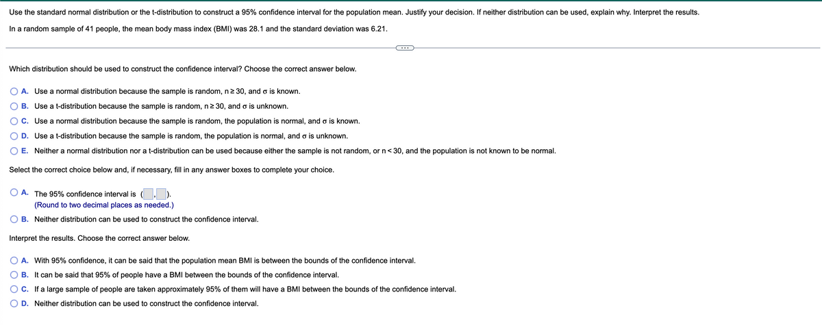 Use the standard normal distribution or the t-distribution to construct a 95% confidence interval for the population mean. Justify your decision. If neither distribution can be used, explain why. Interpret the results.
In a random sample of 41 people, the mean body mass index (BMI) was 28.1 and the standard deviation was 6.21.
Which distribution should be used to construct the confidence interval? Choose the correct answer below.
A. Use a normal distribution because the sample is random, n ≥ 30, and o is known.
B. Use a t-distribution because the sample is random, n ≥30, and o is unknown.
C. Use a normal distribution because the sample is random, the population is normal, and o is known.
D. Use a t-distribution because the sample is random, the population is normal, and o is unknown.
E. Neither a normal distribution nor a t-distribution can be used because either the sample is not random, or n < 30, and the population is not known to be normal.
Select the correct choice below and, if necessary, fill in any answer boxes to complete your choice.
A. The 95% confidence interval is
(Round to two decimal places as needed.)
B. Neither distribution can be used to construct the confidence interval.
Interpret the results. Choose the correct answer below.
A. With 95% confidence, it can be said that the population mean BMI is between the bounds of the confidence interval.
B. It can be said that 95% of people have a BMI between the bounds of the confidence interval.
C. If a large sample of people are taken approximately 95% of them will have a BMI between the bounds of the confidence interval.
D. Neither distribution can be used to construct the confidence interval.