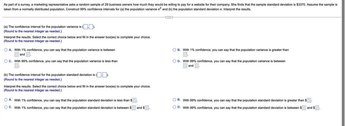As part of a survey, a marketing representative asks a random sample of 29 business owners how much they would be willing to pay for a website for their company. She finds that the sample standard deviation is $3370. Assume the sample is
taken from a normally distributed population. Construct 99% confidence intervals for (a) the population variance o² and (b) the population standard deviation o. Interpret the results.
(a) The confidence interval for the population variance is
(Round to the nearest integer as needed.)
Interpret the results. Select the correct choice below and fill in the answer box(es) to complete your choice.
(Round to the nearest integer as needed.)
B. With 1% confidence, you can say that the population variance is greater than
A. With 1% confidence, you can say that the population variance is between
and
C. With 99% confidence, you can say that the population variance is less than
D. With 99% confidence, you can say that the population variance is between
and
(b) The confidence interval for the population standard deviation is
(Round to the nearest integer as needed.)
Interpret the results. Select the correct choice below and fill in the answer box(es) to complete your choice.
(Round to the nearest integer as needed.)
A. With 1% confidence, you can say that the population standard deviation is less than $
O C. With 1% confidence, you can say that the population standard deviation is between $
B. With 99% confidence, you can say that the population standard deviation is greater than $
D. With 99% confidence, you can say that the population standard deviation is between $
and $
and $