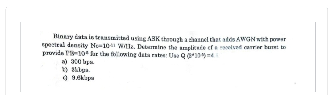 Binary data is transmitted using ASK through a channel that adds AWGN with power
spectral density No-10-11 W/Hz. Determine the amplitude of a received carrier burst to
provide PE-10-5 for the following data rates: Use Q (2*10-5) =4.
a) 300 bps.
b) 3kbps.
c) 9.6kbps
