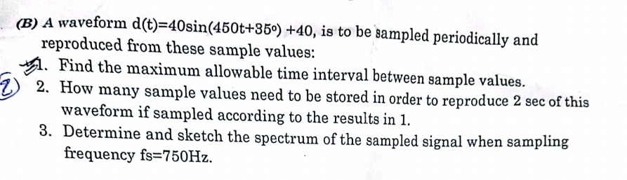 (B) A waveform d(t)=40sin (450t+35°) +40, is to be sampled periodically and
reproduced from these sample values:
. Find the maximum allowable time interval between sample values.
12. How many sample values need to be stored in order to reproduce 2 sec of this
waveform if sampled according to the results in 1.
3. Determine and sketch the spectrum of the sampled signal when sampling
frequency fs=750Hz.