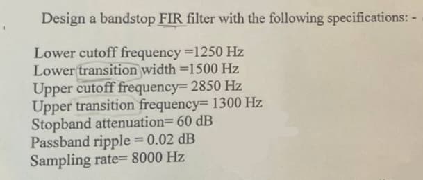 Design a bandstop FIR filter with the following specifications: -
Lower cutoff frequency =1250 Hz
Lower transition width=1500 Hz
Upper cutoff frequency=2850 Hz
Upper transition frequency= 1300 Hz
Stopband attenuation=60 dB
Passband ripple = 0.02 dB
Sampling rate= 8000 Hz
