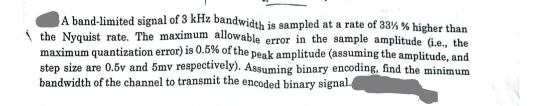 A band-limited signal of 3 kHz bandwidth is sampled at a rate of 33% % higher than
the Nyquist rate. The maximum allowable error in the sample amplitude (i.e., the
maximum quantization error) is 0.5% of the peak amplitude (assuming the amplitude, and
step size are 0.5v and 5mv respectively). Assuming binary encoding, find the minimum
bandwidth of the channel to transmit the encoded binary signal.