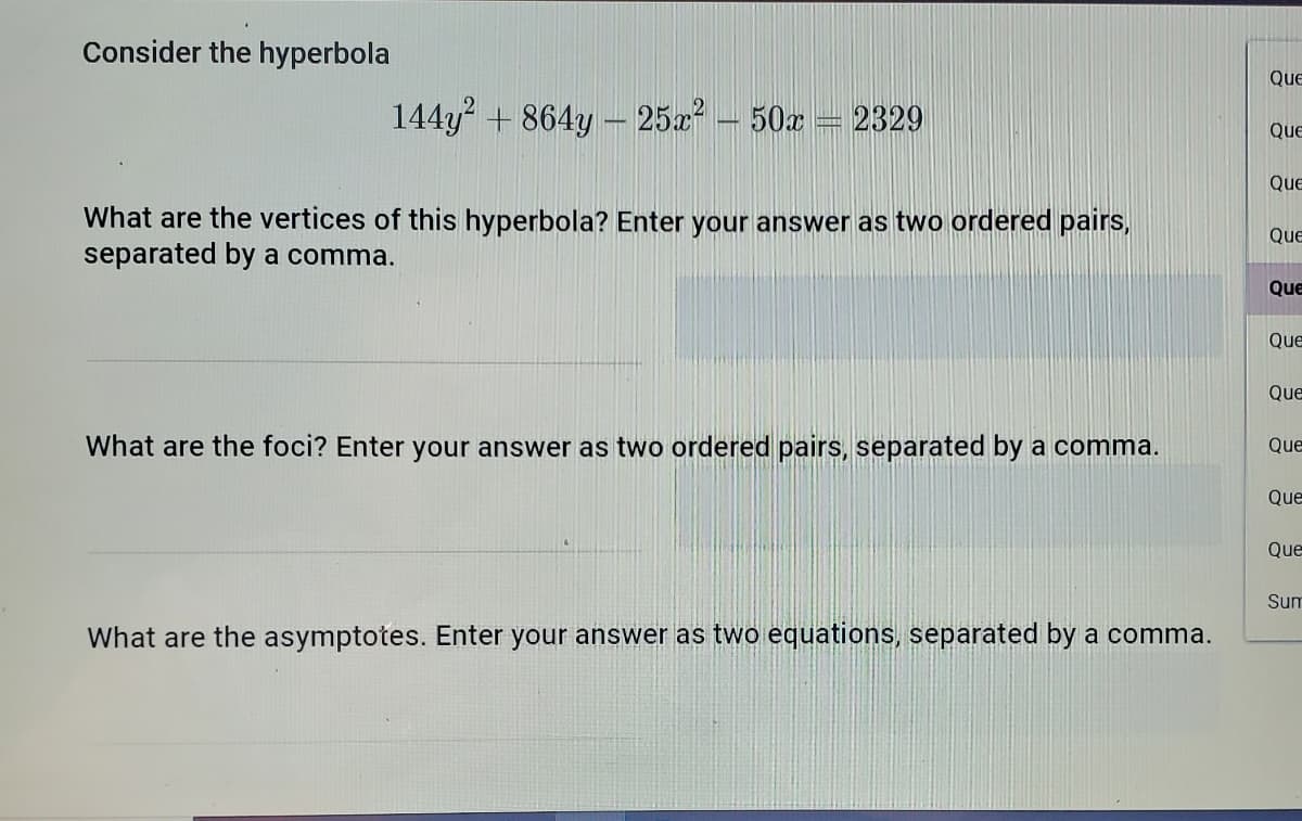 Consider the hyperbola
Que
144y + 864y – 25x – 50x = 2329
Que
Que
What are the vertices of this hyperbola? Enter your answer as two ordered pairs,
separated by a comma.
QuE
Que
Que
Que
What are the foci? Enter your answer as two ordered pairs, separated by a comma.
Que
Que
Que
Sum
What are the asymptotes. Enter your answer as two equations, separated by a comma.
