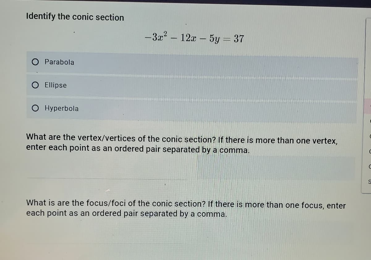 Identify the conic section
-3x? – 12x - 5y = 37
Parabola
Ellipse
O Hyperbola
What are the vertex/vertices of the conic section? If there is more than one vertex,
enter each point as an ordered pair separated by a comma.
What is are the focus/foci of the conic section? If there is more than one focus, enter
each point as an ordered pair separated by a comma.
