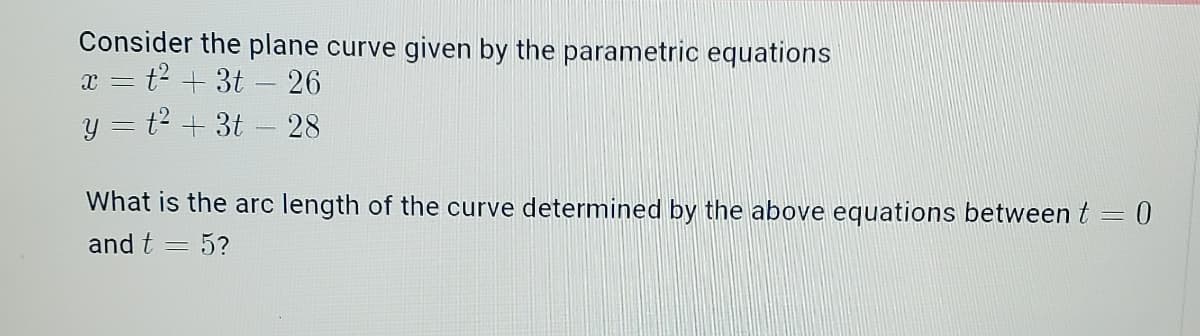 Consider the plane curve given by the parametric equations
x = t² + 3t - 26
y = t² + 3t - 28
What is the arc length of the curve determined by the above equations between t = 0
and t
-
= 5?