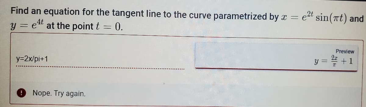 Find an equation for the tangent line to the curve parametrized by x =
y = e¹t at the point t = 0.
y=2x/pi+1
Nope. Try again.
2t
e²t sin(πt) and
Preview
Y
+1