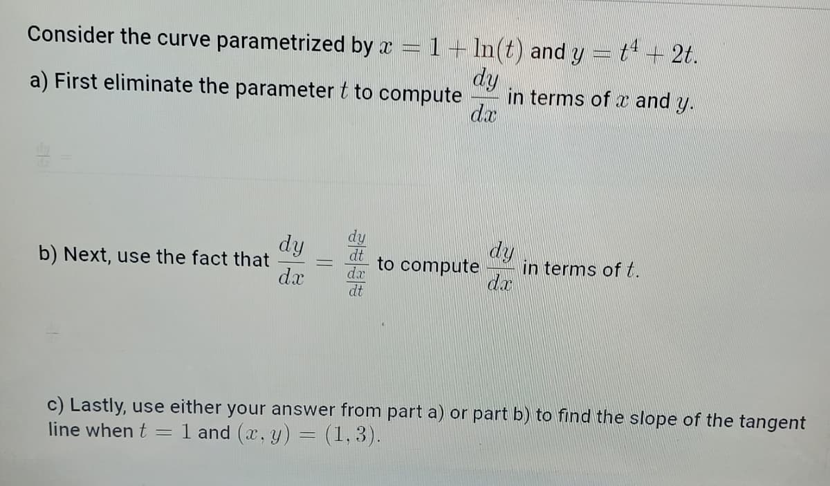 Consider the curve parametrized by x
www
1 + ln(t) and y = t4 + 2t.
dy
a) First eliminate the parameter t to compute
in terms of x and y.
dx
b) Next, use the fact that
dy
dx
to compute
dy
dx
in terms of t.
c) Lastly, use either your answer from part a) or part b) to find the slope of the tangent
line when t= =
1 and (x, y) = (1,3).
||