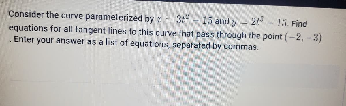 Consider the curve parameterized by x
3t2
15 and y = 2t3
15. Find
equations for all tangent lines to this curve that pass through the point (-2,-3)
Enter your answer as a list of equations, separated by commas.
