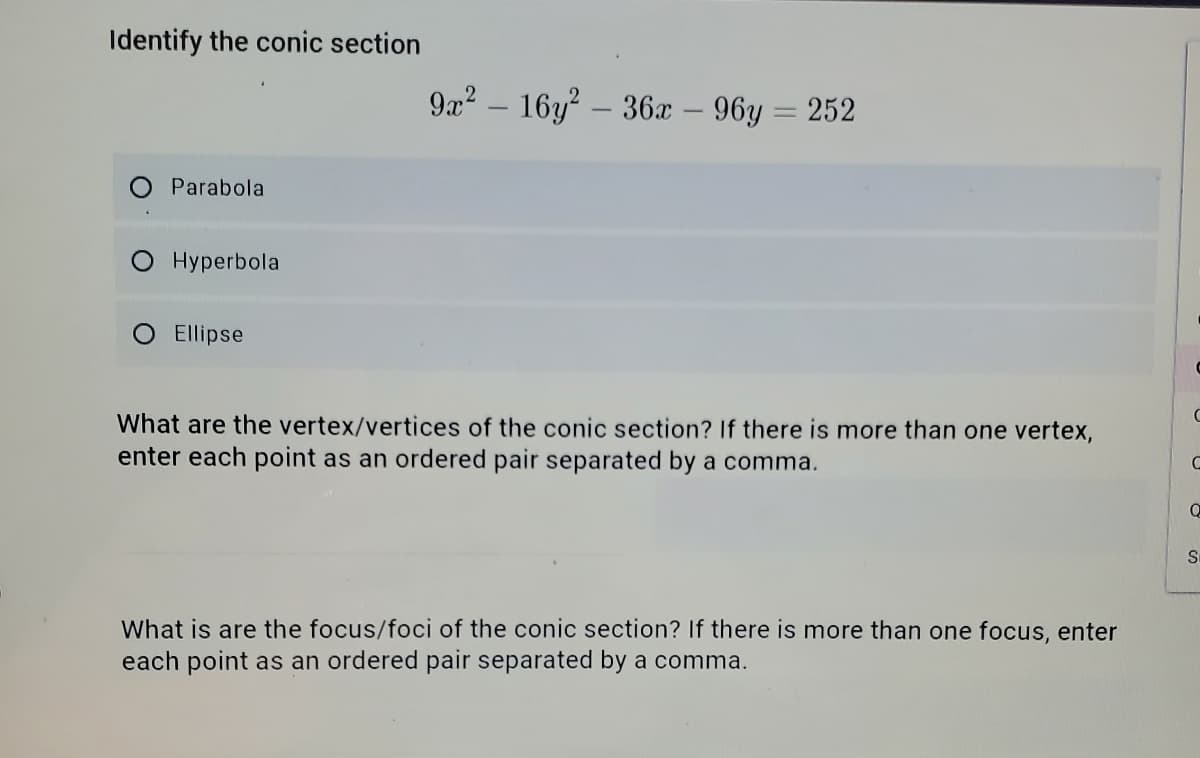 Identify the conic section
9a? – 16y – 36 – 96y = 252
Parabola
O Hyperbola
O Ellipse
What are the vertex/vertices of the conic section? If there is more than one vertex,
enter each point as an ordered pair separated by a comma.
What is are the focus/foci of the conic section? If there is more than one focus, enter
each point as an ordered pair separated by a comma.
