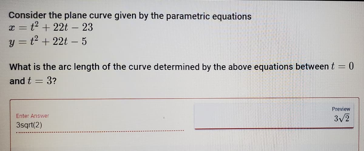 Consider the plane curve given by the parametric equations
x = t2 + 22t – 23
y = t2 + 22t – 5
What is the arc length of the curve determined by the above equations between t = 0
and t = 3?
Preview
Enter Answer
3/2
3sqrt(2)
