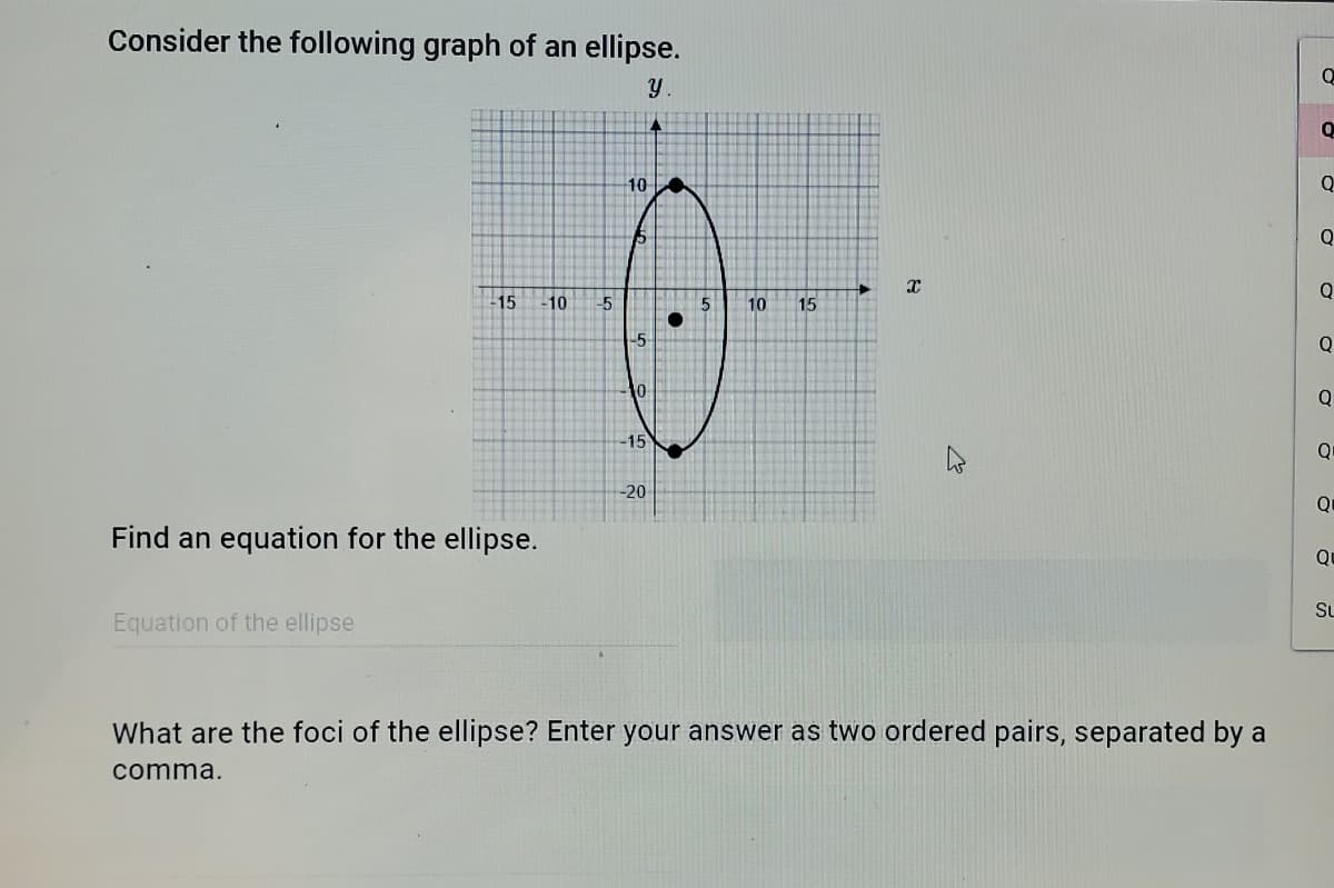 Consider the following graph of an ellipse.
10
Q
Q
Q
15
-10
-5
10
15
L5
Q
10
-15
-20
Q
Find an equation for the ellipse.
Su
Equation of the ellipse
What are the foci of the ellipse? Enter your answer as two ordered pairs, separated by a
comma.
