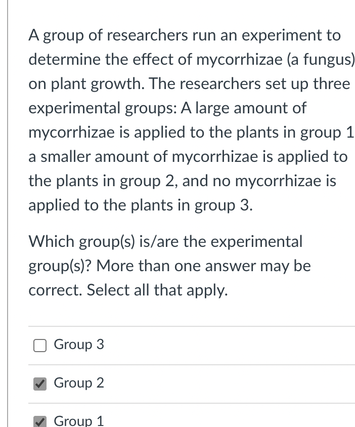 A group of researchers run an experiment to
determine the effect of mycorrhizae (a fungus)
on plant growth. The researchers set up three
experimental groups: A large amount of
mycorrhizae is applied to the plants in group 1
a smaller amount of mycorrhizae is applied to
the plants in group 2, and no mycorrhizae is
applied to the plants in group 3.
Which group(s) is/are the experimental
group(s)? More than one answer may be
correct. Select all that apply.
Group 3
Group 2
Group 1

