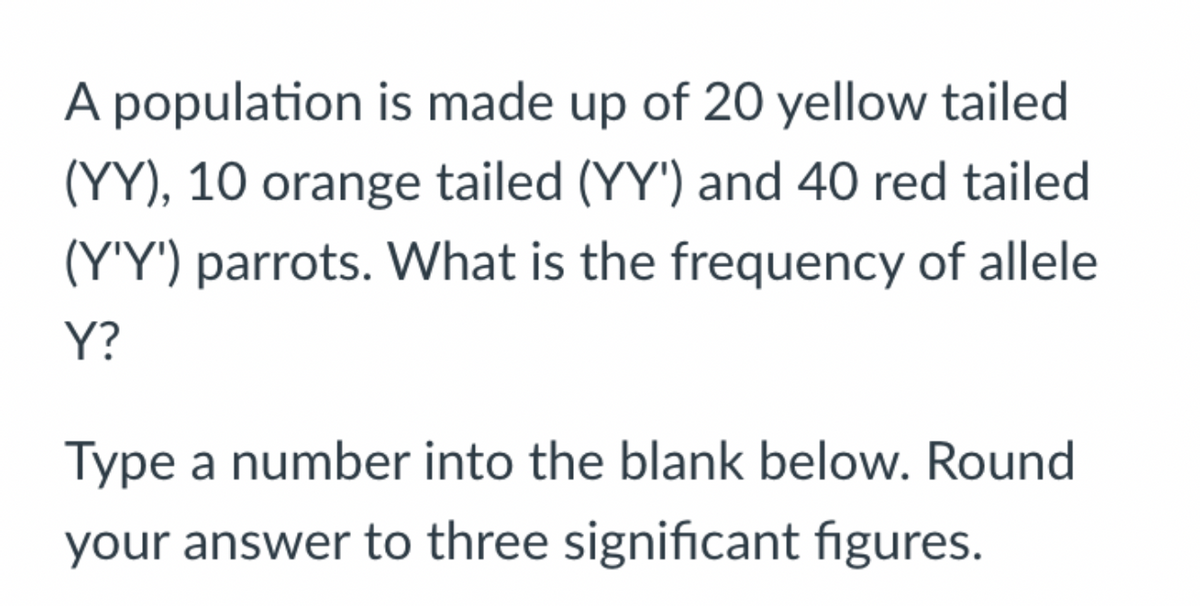A population is made up of 20 yellow tailed
(YY), 10 orange tailed (YY') and 40 red tailed
(Y'Y') parrots. What is the frequency of allele
Y?
Type a number into the blank below. Round
your answer to three significant figures.
