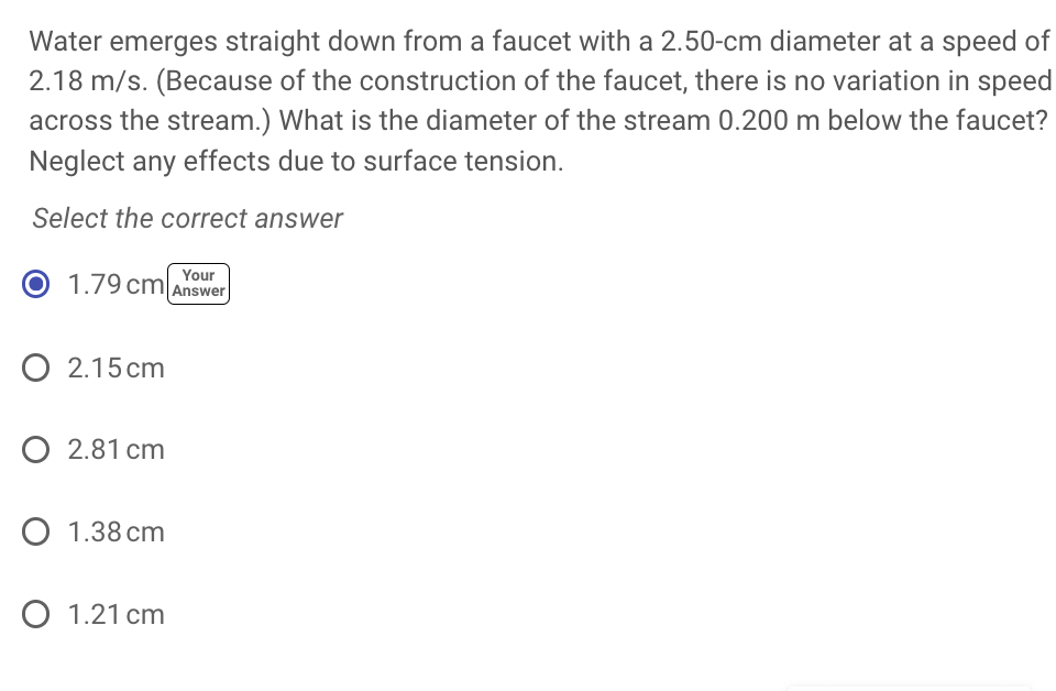 Water emerges straight down from a faucet with a 2.50-cm diameter at a speed of
2.18 m/s. (Because of the construction of the faucet, there is no variation in speed
across the stream.) What is the diameter of the stream 0.200 m below the faucet?
Neglect any effects due to surface tension.
Select the correct answer
1.79 cm Your
Answer
O 2.15 cm
O 2.81 cm
O 1.38 cm
O 1.21 cm
