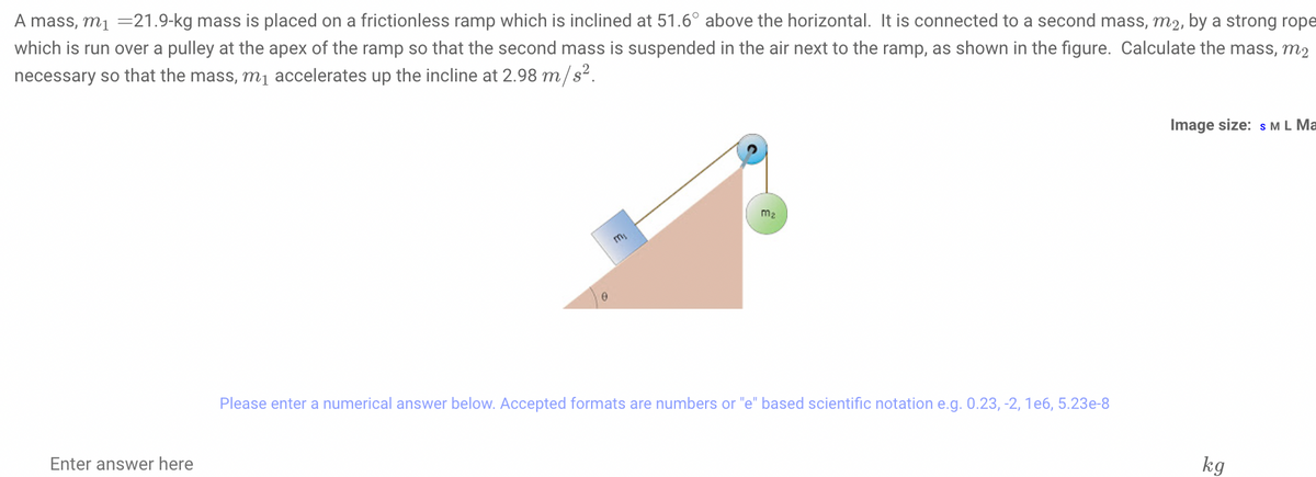 A mass, m1 =21.9-kg mass is placed on a frictionless ramp which is inclined at 51.6° above the horizontal. It is connected to a second mass, m2, by a strong rope
which is run over a pulley at the apex of the ramp so that the second mass is suspended in the air next to the ramp, as shown in the figure. Calculate the mass, m2
necessary so that the mass, m1 accelerates up the incline at 2.98 m/s².
Image size: s ML Ma
m2
Please enter a numerical answer below. Accepted formats are numbers or "e" based scientific notation e.g. 0.23, -2, 1e6, 5.23e-8
Enter answer here
kg
