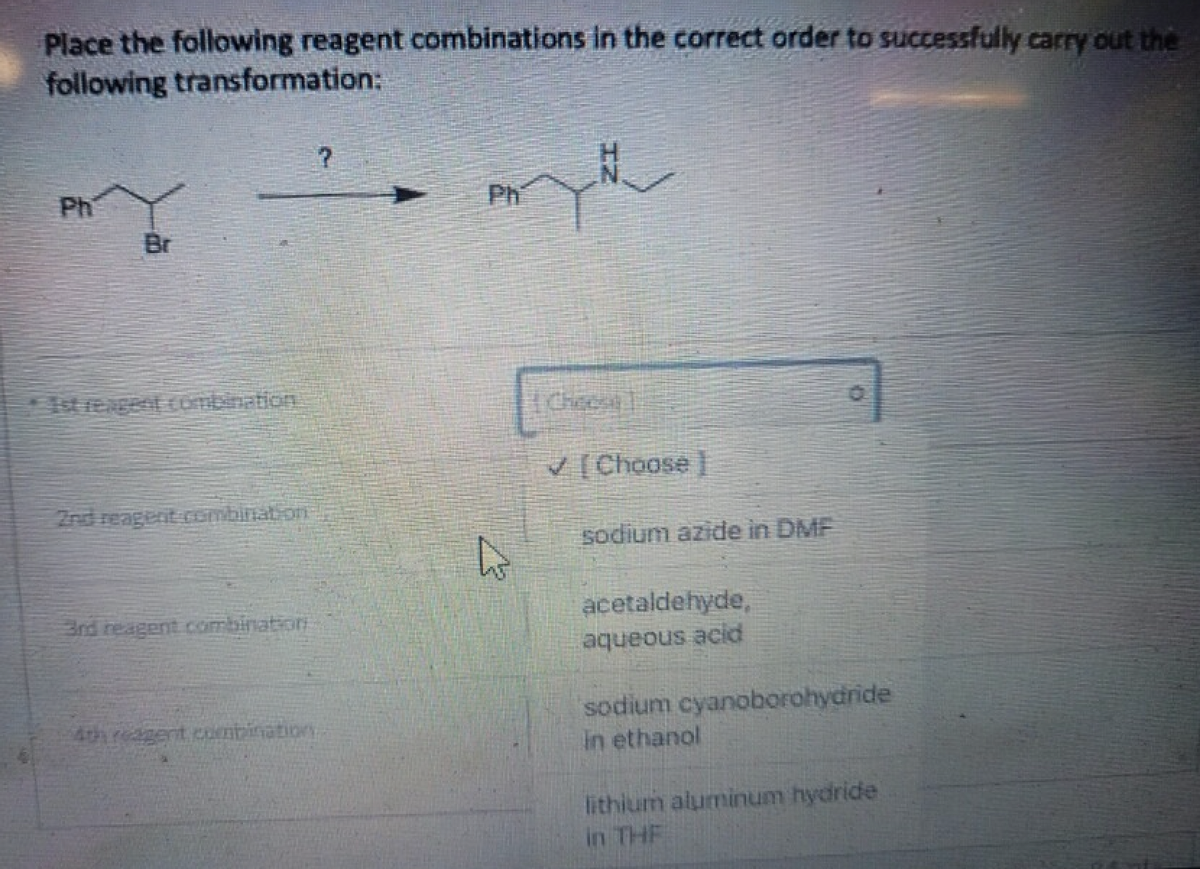 Place the following reagent combinations in the correct order to successfully carry out the
following
transformation:
?
PHY
Ph
Br
Cheese]
✓ [Choose ]
3rd reagent combination
4
sodium azide in DMF
acetaldehyde,
aqueous acid
sodium cyanoborohydride
in ethanol
lithium aluminum hydride
in THE