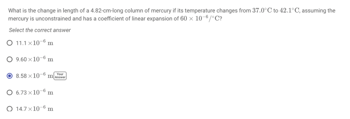 What is the change in length of a 4.82-cm-long column of mercury if its temperature changes from 37.0°C to 42.1°C, assuming the
mercury is unconstrained and has a coefficient of linear expansion of 60 × 10–6/°C?
Select the correct answer
O 11.1 ×10-6 m
9.60 x10–6 m
O 8.58 ×10-° m[Answer
Your
O 6.73 ×10-6 m
O 14.7 ×10–6 m
