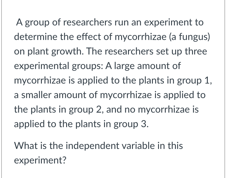 A group of researchers run an experiment to
determine the effect of mycorrhizae (a fungus)
on plant growth. The researchers set up three
experimental groups: A large amount of
mycorrhizae is applied to the plants in group 1,
a smaller amount of mycorrhizae is applied to
the plants in group 2, and no mycorrhizae is
applied to the plants in group 3.
What is the independent variable in this
experiment?
