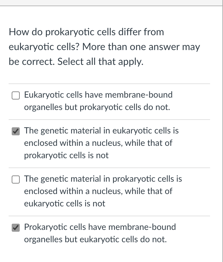 How do prokaryotic cells differ from
eukaryotic cells? More than one answer may
be correct. Select all that apply.
Eukaryotic cells have membrane-bound
organelles but prokaryotic cells do not.
The genetic material in eukaryotic cells is
enclosed within a nucleus, while that of
prokaryotic cells is not
The genetic material in prokaryotic cells is
enclosed within a nucleus, while that of
eukaryotic cells is not
Prokaryotic cells have membrane-bound
organelles but eukaryotic cells do not.
