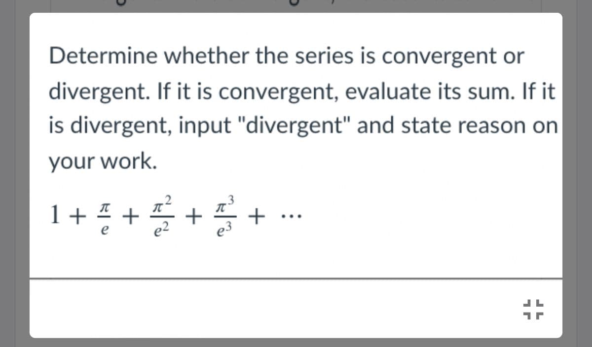 Determine whether the series is convergent or
divergent. If it is convergent, evaluate its sum. If it
is divergent, input "divergent" and state reason on
your work.
+ 5 ++
+
...
