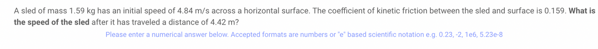 A sled of mass 1.59 kg has an initial speed of 4.84 m/s across a horizontal surface. The coefficient of kinetic friction between the sled and surface is 0.159. What is
the speed of the sled after it has traveled a distance of 4.42 m?
Please enter a numerical answer below. Accepted formats are numbers or "e" based scientific notation e.g. 0.23, -2, 1e6, 5.23e-8
