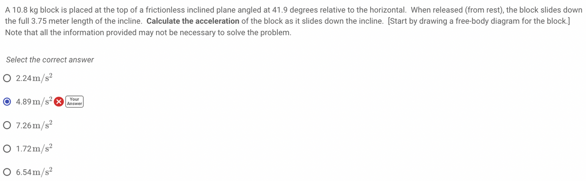 A 10.8 kg block is placed at the top of a frictionless inclined plane angled at 41.9 degrees relative to the horizontal. When released (from rest), the block slides down
the full 3.75 meter length of the incline. Calculate the acceleration of the block as it slides down the incline. [Start by drawing a free-body diagram for the block.]
Note that all the information provided may not be necessary to solve the problem.
Select the correct answer
O 2.24 m/s2
O 4.89m/s
Your
Answer
O 7.26 m/s?
O 1.72m/s?
O 6.54m/s²
