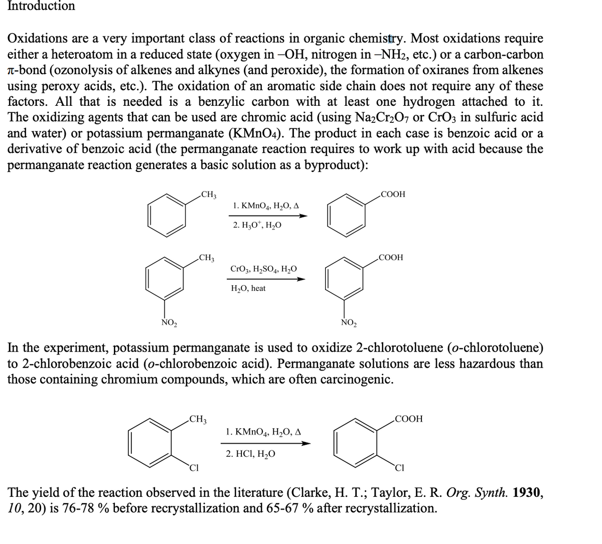 Introduction
Oxidations are a very important class of reactions in organic chemistry. Most oxidations require
either a heteroatom in a reduced state (oxygen in -OH, nitrogen in –NH2, etc.) or a carbon-carbon
T-bond (ozonolysis of alkenes and alkynes (and peroxide), the formation of oxiranes from alkenes
using peroxy acids, etc.). The oxidation of an aromatic side chain does not require any of these
factors. All that is needed is a benzylic carbon with at least one hydrogen attached to it.
The oxidizing agents that can be used are chromic acid (using Na2Cr2O7 or CrO3 in sulfuric acid
and water) or potassium permanganate (KMNO4). The product in each case is benzoic acid or a
derivative of benzoic acid (the permanganate reaction requires to work up with acid because the
permanganate reaction generates a basic solution as a byproduct):
CH3
СООН
1. КMnOд, Н,О, д
2. Н,О", Н,О
CH3
COOH
CrO3, H,SO4, H,O
H2O, heat
NO2
NO2
In the experiment, potassium permanganate is used to oxidize 2-chlorotoluene (o-chlorotoluene)
to 2-chlorobenzoic acid (o-chlorobenzoic acid). Permanganate solutions are less hazardous than
those containing chromium compounds, which are often carcinogenic.
CH3
СООН
1. KMnOд, H,О, д
2. HСІ, Н-О
`Cl
`Cl
The yield of the reaction observed in the literature (Clarke, H. T.; Taylor, E. R. Org. Synth. 1930,
10, 20) is 76-78 % before recrystallization and 65-67 % after recrystallization.
