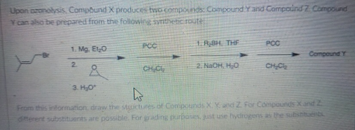 Upon pronolysis Compound X produces two compounds: Compound Y and Compound 7. Compound
Y can also be prepared from the following synthetic route.
1.8 THE
PCC
1. Mg. Et O
Compound Y
2
- Nate Ro
4
From this information, draw the sucrtures of Compounds X. Y. and 2 For Compounds X and 2
different substituents are possible. For gading purposes, just use hydrogens as the substituents.