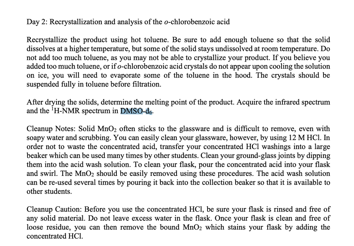 Day 2: Recrystallization and analysis of the o-chlorobenzoic acid
Recrystallize the product using hot toluene. Be sure to add enough toluene so that the solid
dissolves at a higher temperature, but some of the solid stays undissolved at room temperature. Do
not add too much toluene, as you may not be able to crystallize your product. If
added too much toluene, or if o-chlorobenzoic acid crystals do not appear upon cooling the solution
on ice, you will need to evaporate some of the toluene in the hood. The crystals should be
suspended fully in toluene before filtration.
you believe
you
After drying the solids, determine the melting point of the product. Acquire the infrared spectrum
and the 'H-NMR spectrum in DMSO-d6.
Cleanup Notes: Solid MnO2 often sticks to the glassware and is difficult to remove, even with
soapy water and scrubbing. You can easily clean your glassware, however, by using 12 M HCl. In
order not to waste the concentrated acid, transfer your concentrated HCl washings into a large
beaker which can be used many times by other students. Clean your ground-glass joints by dipping
them into the acid wash solution. To clean your flask, pour the concentrated acid into your flask
and swirl. The MnO2 should be easily removed using these procedures. The acid wash solution
can be re-used several times by pouring it back into the collection beaker so that it is available to
other students.
Cleanup Caution: Before you use the concentrated HCI, be sure your flask is rinsed and free of
any solid material. Do not leave excess water in the flask. Once your flask is clean and free of
loose residue, you can then remove the bound MnO2 which stains your flask by adding the
concentrated HCl.
