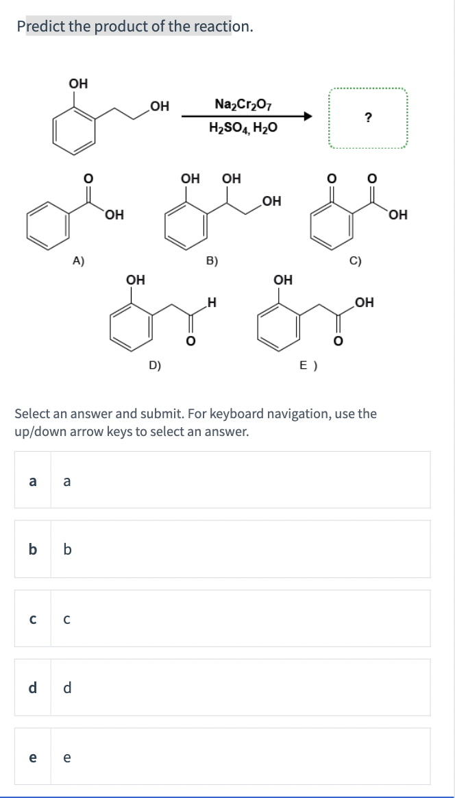 Predict the product of the reaction.
OH
OH
NazCr207
?
H2SO4, H20
OH
OH
OH
HO,
ОН
A)
B)
C)
Er år
OH
OH
OH
E )
Select an answer and submit. For keyboard navigation, use the
up/down arrow keys to select an answer.
a
a
b
b
C
d
d
e
e
