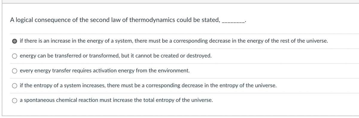 A logical consequence of the second law of thermodynamics could be stated,
if there is an increase in the energy of a system, there must be a corresponding decrease in the energy of the rest of the universe.
energy can be transferred or transformed, but it cannot be created or destroyed.
every energy transfer requires activation energy from the environment.
O if the entropy of a system increases, there must be a corresponding decrease in the entropy of the universe.
a spontaneous chemical reaction must increase the total entropy of the universe.
