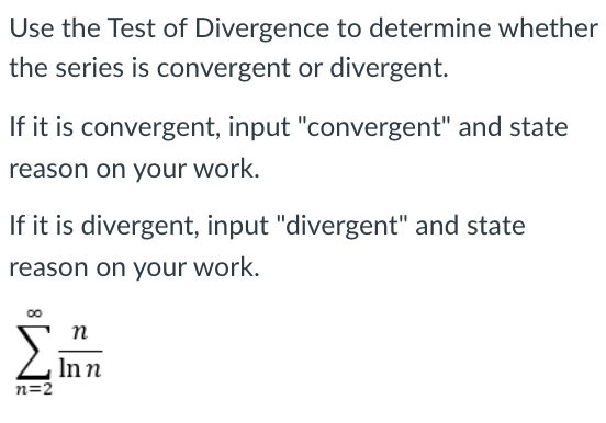 Use the Test of Divergence to determine whether
the series is convergent or divergent.
If it is convergent, input "convergent" and state
reason on your work.
If it is divergent, input "divergent" and state
reason on your work.
00
п
Inn
n=2
