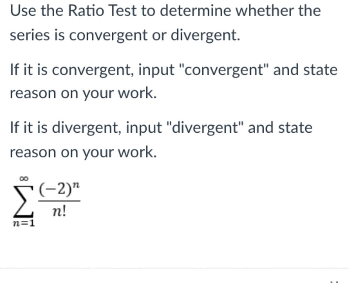Use the Ratio Test to determine whether the
series is convergent or divergent.
If it is convergent, input "convergent" and state
reason on your work.
If it is divergent, input "divergent" and state
reason on your work.
(-2)"
n!
n=1
