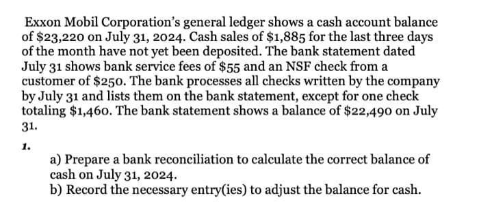 Exxon Mobil Corporation's general ledger shows a cash account balance
of $23,220 on July 31, 2024. Cash sales of $1,885 for the last three days
of the month have not yet been deposited. The bank statement dated
July 31 shows bank service fees of $55 and an NSF check from a
customer of $250. The bank processes all checks written by the company
by July 31 and lists them on the bank statement, except for one check
totaling $1,46o. The bank statement shows a balance of $22,490 on July
31.
1.
a) Prepare a bank reconciliation to calculate the correct balance of
cash on July 31, 2024.
b) Record the necessary entry(ies) to adjust the balance for cash.
