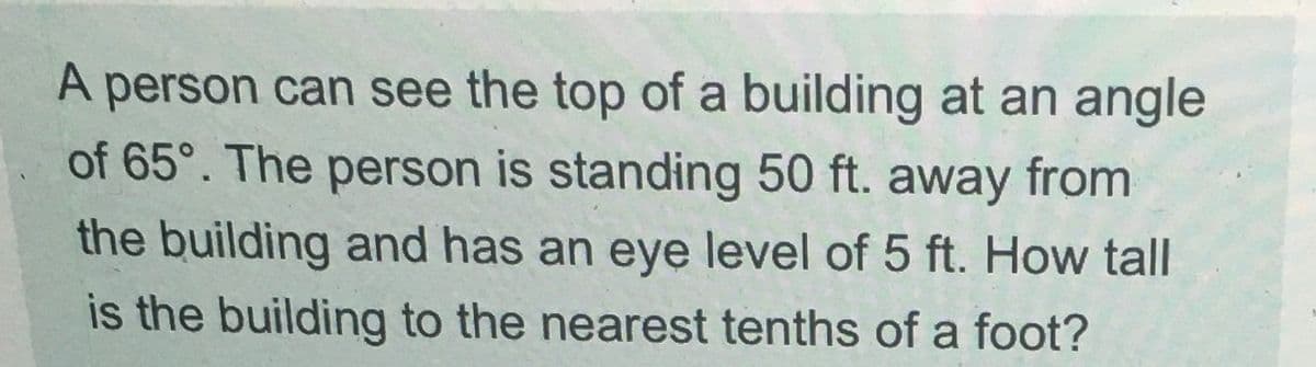 A person can see the top of a building at an angle
of 65°. The person is standing 50 ft. away from
the building and has an eye level of 5 ft. How tall
is the building to the nearest tenths of a foot?
