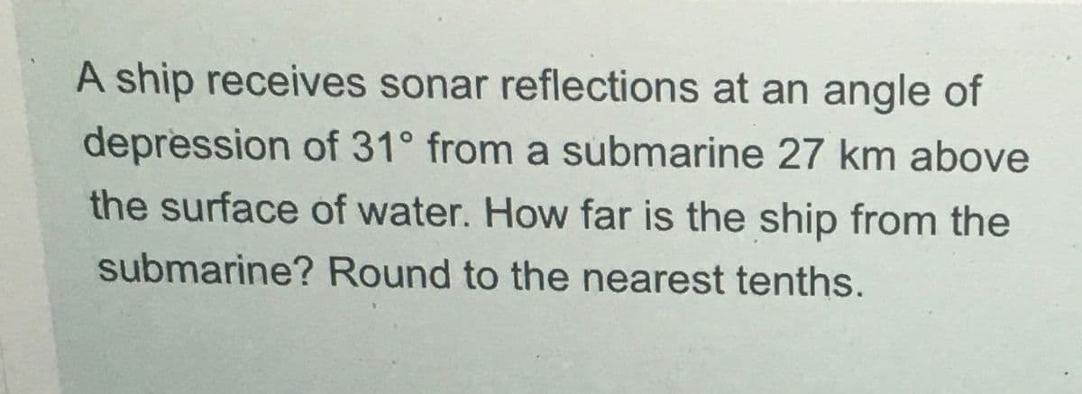 A ship receives sonar reflections at an angle of
depression of 31° from a submarine 27 km above
the surface of water. How far is the ship from the
submarine? Round to the nearest tenths.
