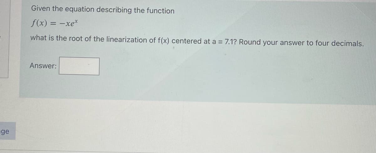 Given the equation describing the function
f(x) = -xe*
what is the root of the linearization of f(x) centered at a = 7.1? Round your answer to four decimals.
Answer:
ge
