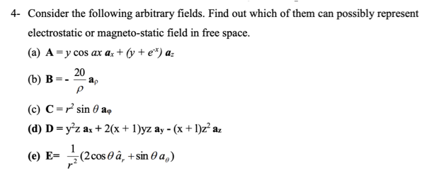 4- Consider the following arbitrary fields. Find out which of them can possibly represent
electrostatic or magneto-static field in free space.
(a) A =y cos ax a; + (y + e*) a:
20
(b) B=-
(c) C =r sin 0 a,
(d) D = y²z ax + 2(x + 1)yz ay - (x + 1)z az
1
(е) Е-
(2cos 0 â, + sin 0 a,)
