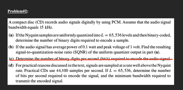 Problem#2:
A compact disc (CD) records audio signals digitally by using PCM. Assume that the audio signal
bandwidth equals 15 kHz.
(a) Ifthe Nyquist samplesare uniformly quantized into L = 65,536levels and then binary-coded,
determine the number of binary digits required to encode a sample.
|(b) If the audio signal has average power of 0.1 watt and peak voltage of 1 volt. Find the resulting
signal-to-quantization-noise ratio (SQNR) of the uniform quantizer output in part (a).
|@ Determine the number of binary digits per second (hit/s)required to encodethe audio signal-
(d) For practical reasons discussed in the text, signals are sampled at arate well above the Nyquist
rate. Practical CDs use 44,100 samples per second. If L = 65,536, determine the number
of bits per second required to encode the signal, and the minimum bandwidth required to
transmit the encoded signal.
