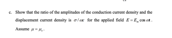 c. Show that the ratio of the amplitudes of the conduction current density and the
displacement current density is o/x for the applied field E = E„ cos ot .
Assume u= 4,-
