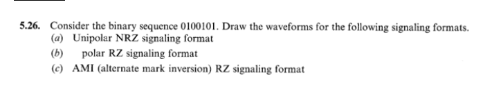 5.26. Consider the binary sequence 0100101. Draw the waveforms for the following signaling formats.
(a) Unipolar NRZ signaling format
polar RZ signaling format
(b)
(c) AMI (alternate mark inversion) RZ signaling format
