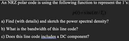 An NRZ polar code is using the following function to represent the 1l's:
P(1) =sinc(rt /T,)
a) Find (with details) and sketch the power spectral density?
b) What is the bandwidth of this line code?
c) Does this line code includes a DC component?
