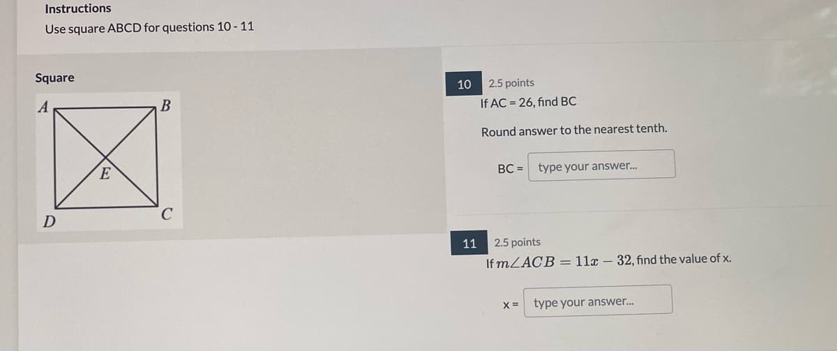 Instructions
Use square ABCD for questions 10 - 11
Square
10
2.5 points
If AC = 26, find BC
Round answer to the nearest tenth.
BC =
type your answer..
11
2.5 points
If MLACB = 11x – 32, find the value of x.
X =
type your answer..
