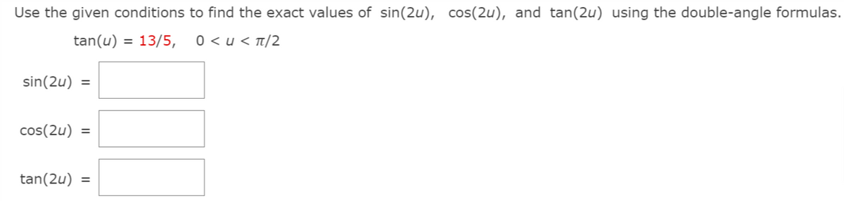 Use the given conditions to find the exact values of sin(2u), cos(2u), and tan(2u) using the double-angle formulas.
tan(u) = 13/5,
0 < u < t/2
sin(2u) =
cos(2u) =
tan(2u) =
