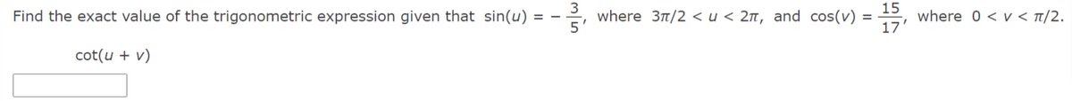Find the exact value of the trigonometric expression given that sin(u) =
3
where 3t/2 <u < 2n, and cos(v)
15
where 0 < v < t/2.
cot(u + v)
17'
