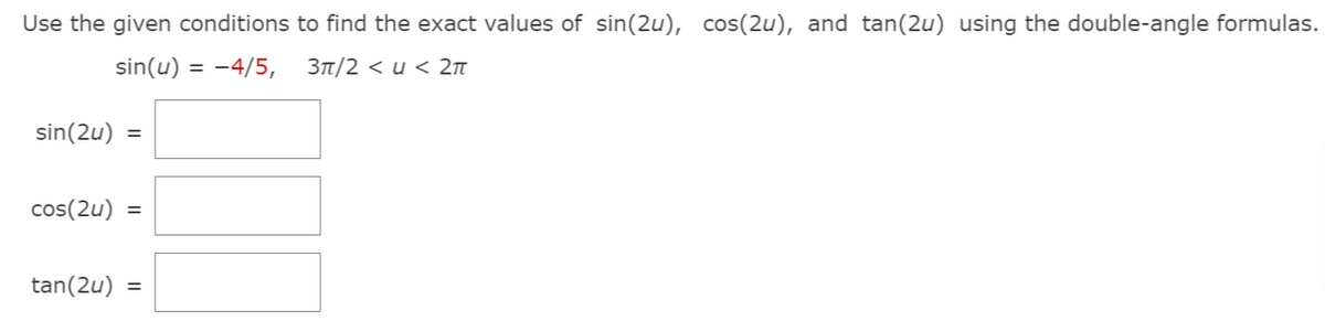 Use the given conditions to find the exact values of sin(2u), cos(2u), and tan(2u) using the double-angle formulas.
sin(u) = -4/5,
3t/2 < u < 2n
sin(2u)
cos(2u) =
tan(2u)
