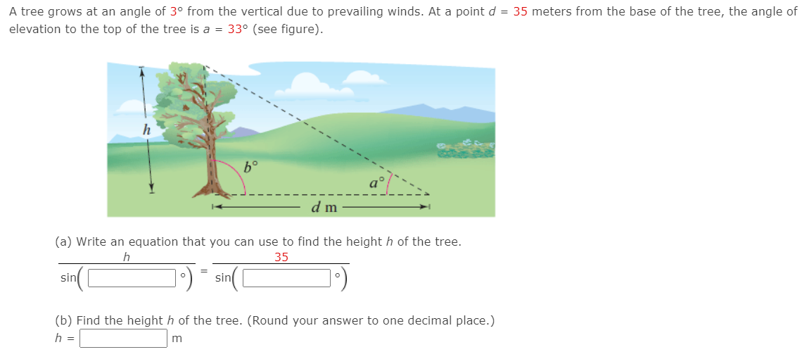 A tree grows at an angle of 3° from the vertical due to prevailing winds. At a point d = 35 meters from the base of the tree, the angle of
elevation to the top of the tree is a = 33° (see figure).
b°
d m
(a) Write an equation that you can use to find the height h of the tree.
35
sin C
1:) = sin(
(b) Find the height h of the tree. (Round your answer to one decimal place.)
h =
m
